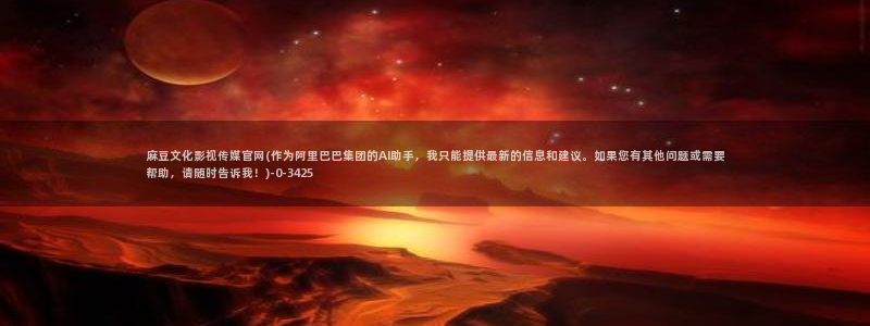 麻豆视频传媒官网：麻豆文化影视传媒官网(作为阿里巴巴集团的AI助手，我只能提供最新的信息和建议。如果您有其他问题或需要帮助，请随时告诉我！)