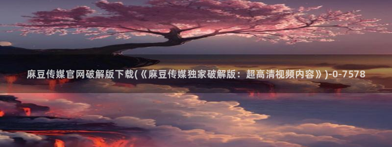 91麻豆传媒官网首页：麻豆传媒官网破解版下载(《麻豆传媒独家破解版：超高清视频内容》)