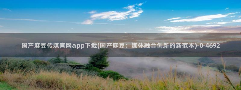 麻豆传媒avapp下载官网：国产麻豆传媒官网app下载(国产麻豆：媒体融合创新的新范本)